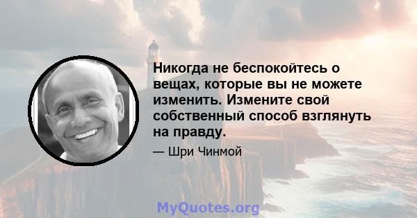 Никогда не беспокойтесь о вещах, которые вы не можете изменить. Измените свой собственный способ взглянуть на правду.