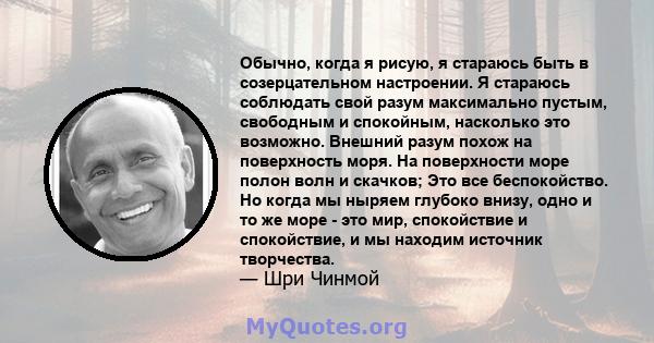 Обычно, когда я рисую, я стараюсь быть в созерцательном настроении. Я стараюсь соблюдать свой разум максимально пустым, свободным и спокойным, насколько это возможно. Внешний разум похож на поверхность моря. На