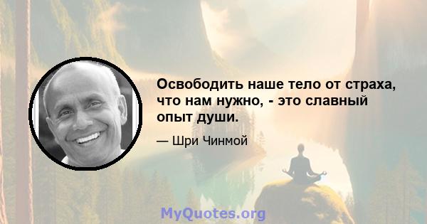 Освободить наше тело от страха, что нам нужно, - это славный опыт души.