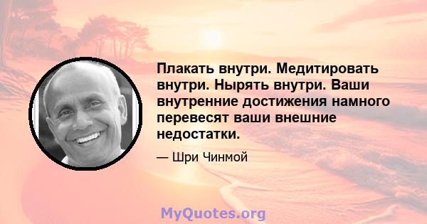 Плакать внутри. Медитировать внутри. Нырять внутри. Ваши внутренние достижения намного перевесят ваши внешние недостатки.