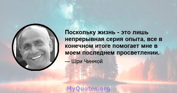 Поскольку жизнь - это лишь непрерывная серия опыта, все в конечном итоге помогает мне в моем последнем просветлении.