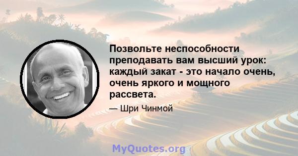 Позвольте неспособности преподавать вам высший урок: каждый закат - это начало очень, очень яркого и мощного рассвета.