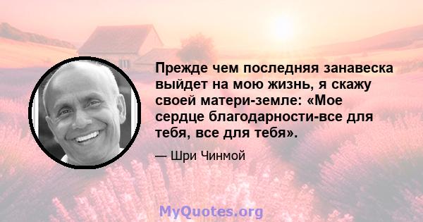 Прежде чем последняя занавеска выйдет на мою жизнь, я скажу своей матери-земле: «Мое сердце благодарности-все для тебя, все для тебя».