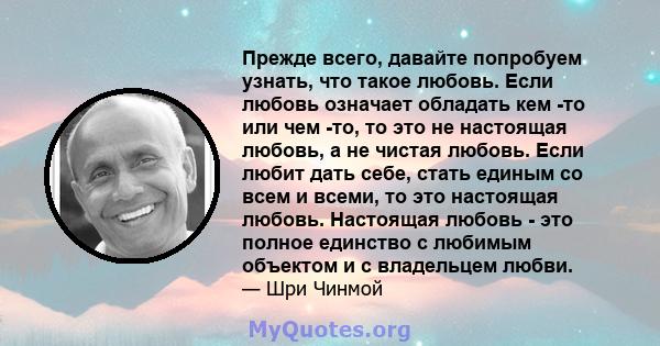 Прежде всего, давайте попробуем узнать, что такое любовь. Если любовь означает обладать кем -то или чем -то, то это не настоящая любовь, а не чистая любовь. Если любит дать себе, стать единым со всем и всеми, то это