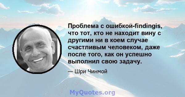 Проблема с ошибкой-findingis, что тот, кто не находит вину с другими ни в коем случае счастливым человеком, даже после того, как он успешно выполнил свою задачу.