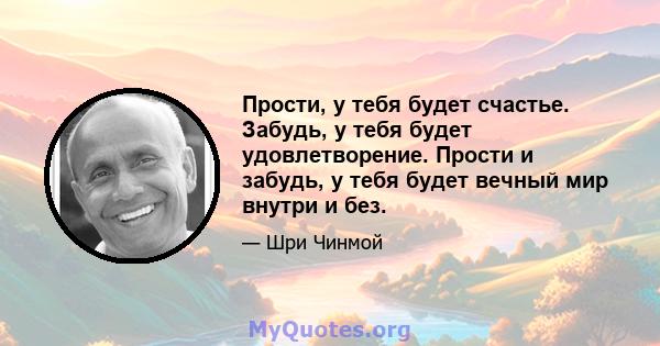 Прости, у тебя будет счастье. Забудь, у тебя будет удовлетворение. Прости и забудь, у тебя будет вечный мир внутри и без.