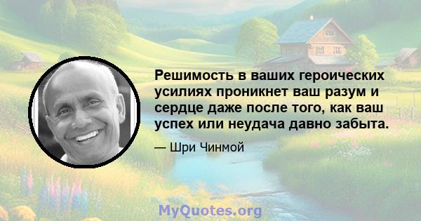 Решимость в ваших героических усилиях проникнет ваш разум и сердце даже после того, как ваш успех или неудача давно забыта.