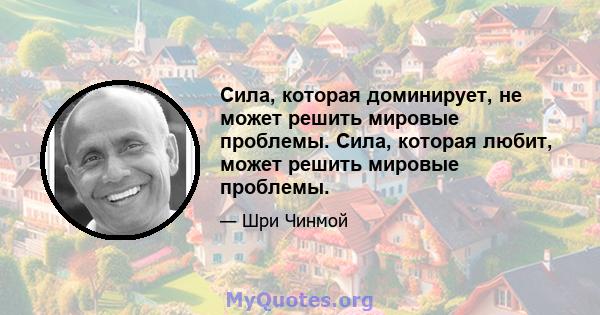 Сила, которая доминирует, не может решить мировые проблемы. Сила, которая любит, может решить мировые проблемы.