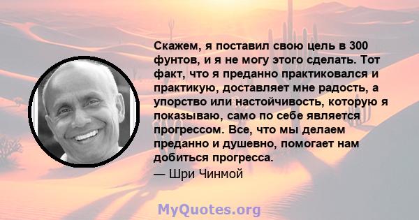 Скажем, я поставил свою цель в 300 фунтов, и я не могу этого сделать. Тот факт, что я преданно практиковался и практикую, доставляет мне радость, а упорство или настойчивость, которую я показываю, само по себе является