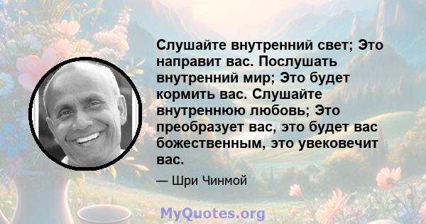 Слушайте внутренний свет; Это направит вас. Послушать внутренний мир; Это будет кормить вас. Слушайте внутреннюю любовь; Это преобразует вас, это будет вас божественным, это увековечит вас.