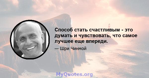 Способ стать счастливым - это думать и чувствовать, что самое лучшее еще впереди.