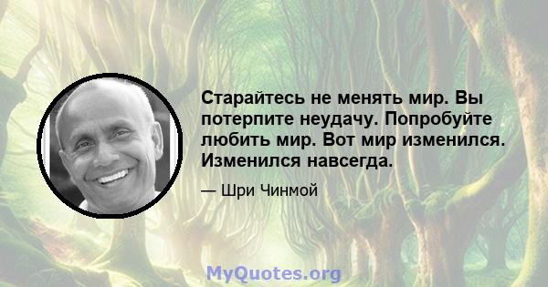 Старайтесь не менять мир. Вы потерпите неудачу. Попробуйте любить мир. Вот мир изменился. Изменился навсегда.