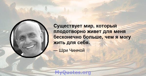 Существует мир, который плодотворно живет для меня бесконечно больше, чем я могу жить для себя.