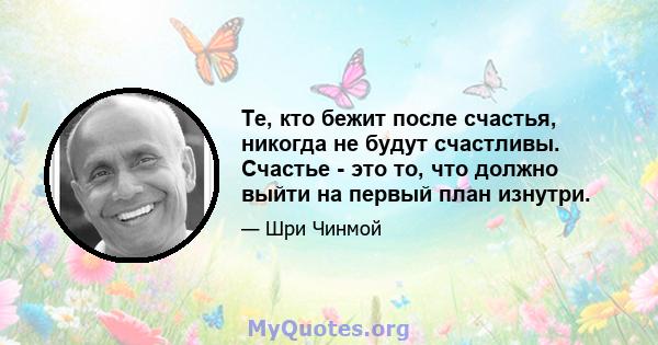 Те, кто бежит после счастья, никогда не будут счастливы. Счастье - это то, что должно выйти на первый план изнутри.