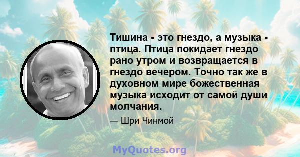 Тишина - это гнездо, а музыка - птица. Птица покидает гнездо рано утром и возвращается в гнездо вечером. Точно так же в духовном мире божественная музыка исходит от самой души молчания.