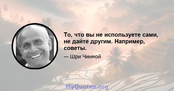 То, что вы не используете сами, не дайте другим. Например, советы.