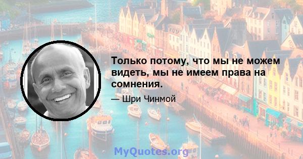 Только потому, что мы не можем видеть, мы не имеем права на сомнения.