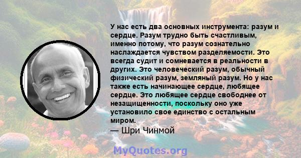 У нас есть два основных инструмента: разум и сердце. Разум трудно быть счастливым, именно потому, что разум сознательно наслаждается чувством разделяемости. Это всегда судит и сомневается в реальности в других. Это