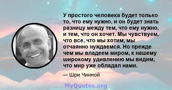 У простого человека будет только то, что ему нужно, и он будет знать разницу между тем, что ему нужно, и тем, что он хочет. Мы чувствуем, что все, что мы хотим, мы отчаянно нуждаемся. Но прежде чем мы владеем миром, к