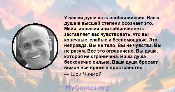 У вашей души есть особая миссия. Ваша душа в высшей степени осознает это. Майя, иллюзия или забывчивость заставляет вас чувствовать, что вы конечные, слабые и беспомощные. Это неправда. Вы не тело. Вы не чувства. Вы не