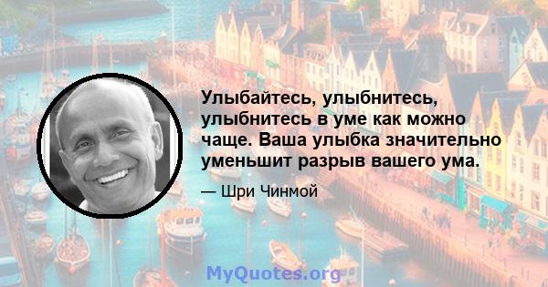 Улыбайтесь, улыбнитесь, улыбнитесь в уме как можно чаще. Ваша улыбка значительно уменьшит разрыв вашего ума.