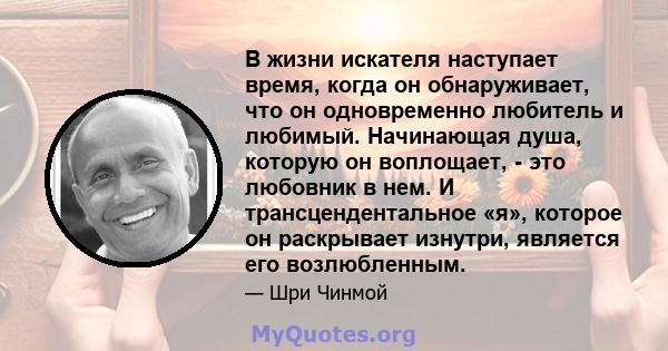 В жизни искателя наступает время, когда он обнаруживает, что он одновременно любитель и любимый. Начинающая душа, которую он воплощает, - это любовник в нем. И трансцендентальное «я», которое он раскрывает изнутри,