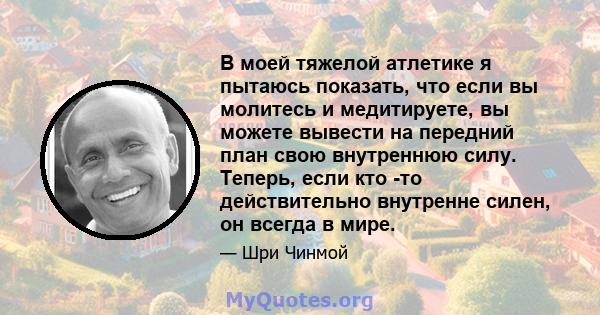 В моей тяжелой атлетике я пытаюсь показать, что если вы молитесь и медитируете, вы можете вывести на передний план свою внутреннюю силу. Теперь, если кто -то действительно внутренне силен, он всегда в мире.