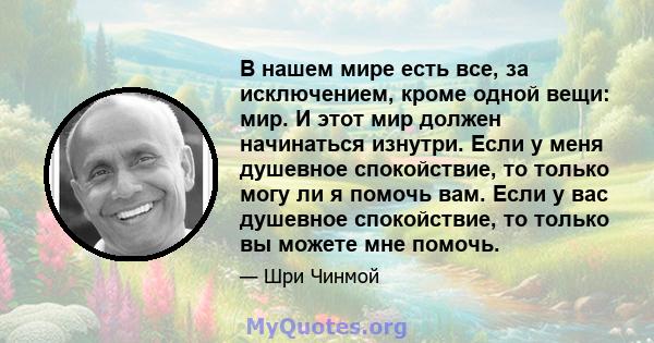 В нашем мире есть все, за исключением, кроме одной вещи: мир. И этот мир должен начинаться изнутри. Если у меня душевное спокойствие, то только могу ли я помочь вам. Если у вас душевное спокойствие, то только вы можете