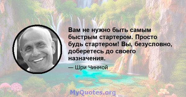 Вам не нужно быть самым быстрым стартером. Просто будь стартером! Вы, безусловно, доберетесь до своего назначения.