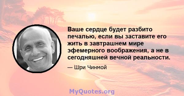 Ваше сердце будет разбито печалью, если вы заставите его жить в завтрашнем мире эфемерного воображения, а не в сегодняшней вечной реальности.