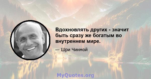 Вдохновлять других - значит быть сразу же богатым во внутреннем мире.