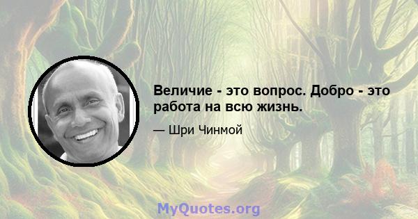 Величие - это вопрос. Добро - это работа на всю жизнь.