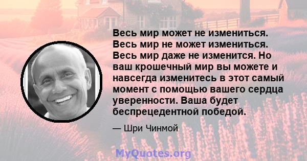 Весь мир может не измениться. Весь мир не может измениться. Весь мир даже не изменится. Но ваш крошечный мир вы можете и навсегда изменитесь в этот самый момент с помощью вашего сердца уверенности. Ваша будет