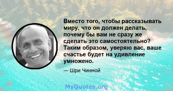 Вместо того, чтобы рассказывать миру, что он должен делать, почему бы вам не сразу же сделать это самостоятельно? Таким образом, уверяю вас, ваше счастье будет на удивление умножено.