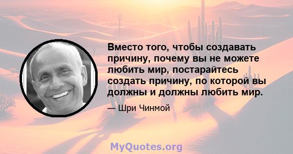 Вместо того, чтобы создавать причину, почему вы не можете любить мир, постарайтесь создать причину, по которой вы должны и должны любить мир.