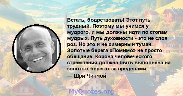 Встать, бодрствовать! Этот путь трудный. Поэтому мы учимся у мудрого, и мы должны идти по стопам мудрых. Путь духовности - это не слоя роз. Но это и не химерный туман. Золотые берега «Помимо» не просто обещание. Корона