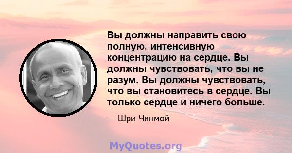 Вы должны направить свою полную, интенсивную концентрацию на сердце. Вы должны чувствовать, что вы не разум. Вы должны чувствовать, что вы становитесь в сердце. Вы только сердце и ничего больше.