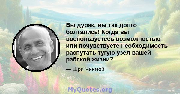 Вы дурак, вы так долго болтались! Когда вы воспользуетесь возможностью или почувствуете необходимость распутать тугую узел вашей рабской жизни?