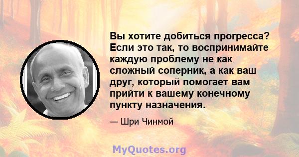 Вы хотите добиться прогресса? Если это так, то воспринимайте каждую проблему не как сложный соперник, а как ваш друг, который помогает вам прийти к вашему конечному пункту назначения.