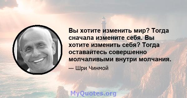 Вы хотите изменить мир? Тогда сначала измените себя. Вы хотите изменить себя? Тогда оставайтесь совершенно молчаливыми внутри молчания.