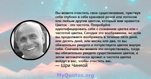 Вы можете очистить свое существование, чувствуя себя глубоко в себе красивой розой или лотосом или любым другим цветом, который вам нравится. Цветок - это чистота. Попробуйте идентифицировать себя с сознанием цветка или 