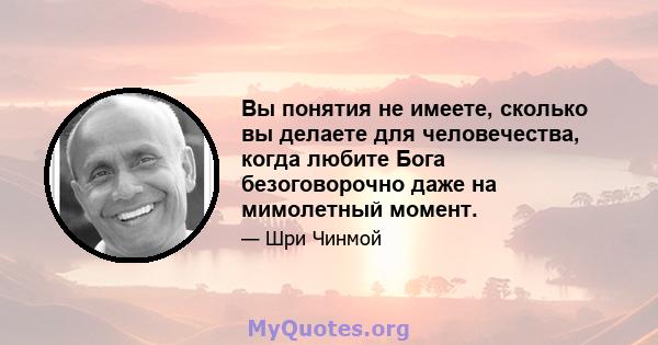 Вы понятия не имеете, сколько вы делаете для человечества, когда любите Бога безоговорочно даже на мимолетный момент.