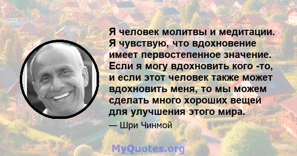 Я человек молитвы и медитации. Я чувствую, что вдохновение имеет первостепенное значение. Если я могу вдохновить кого -то, и если этот человек также может вдохновить меня, то мы можем сделать много хороших вещей для