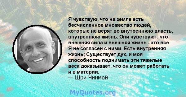 Я чувствую, что на земле есть бесчисленное множество людей, которые не верят во внутреннюю власть, внутреннюю жизнь. Они чувствуют, что внешняя сила и внешняя жизнь - это все. Я не согласен с ними. Есть внутренняя