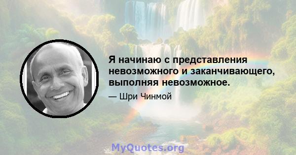 Я начинаю с представления невозможного и заканчивающего, выполняя невозможное.