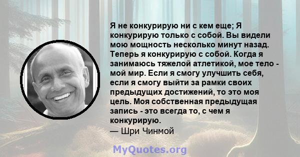 Я не конкурирую ни с кем еще; Я конкурирую только с собой. Вы видели мою мощность несколько минут назад. Теперь я конкурирую с собой. Когда я занимаюсь тяжелой атлетикой, мое тело - мой мир. Если я смогу улучшить себя,