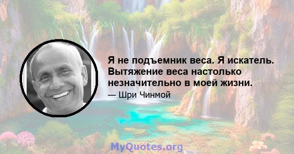 Я не подъемник веса. Я искатель. Вытяжение веса настолько незначительно в моей жизни.