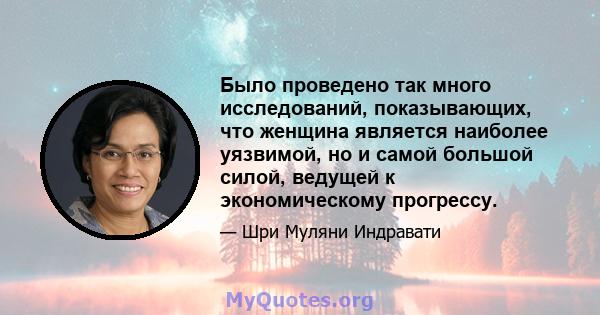 Было проведено так много исследований, показывающих, что женщина является наиболее уязвимой, но и самой большой силой, ведущей к экономическому прогрессу.