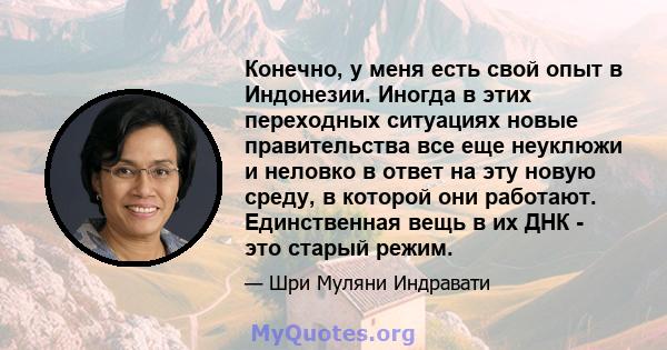 Конечно, у меня есть свой опыт в Индонезии. Иногда в этих переходных ситуациях новые правительства все еще неуклюжи и неловко в ответ на эту новую среду, в которой они работают. Единственная вещь в их ДНК - это старый