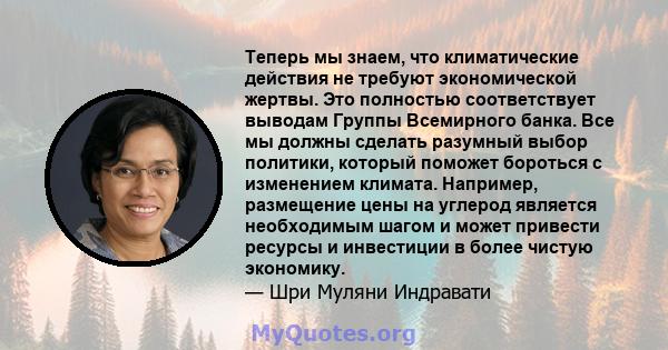 Теперь мы знаем, что климатические действия не требуют экономической жертвы. Это полностью соответствует выводам Группы Всемирного банка. Все мы должны сделать разумный выбор политики, который поможет бороться с